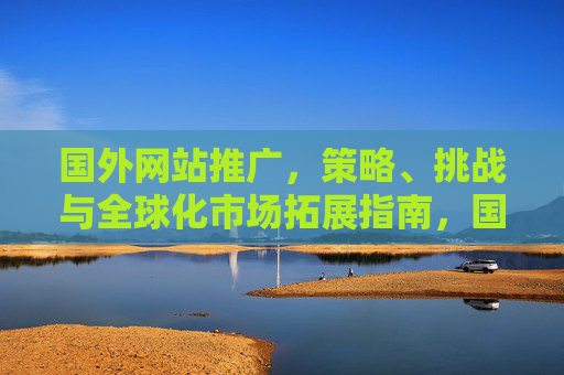 国外网站推广,策略、挑战与全球化市场拓展指南,国外网站推广,策略、挑战与全球化市场拓展指南 国外网站推广,策略、挑战与全球化市场拓展指南,国外网站推广,策略、挑战与全球化市场拓展指南