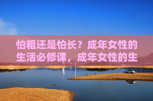怕粗还是怕长?成年女性的生活必修课,成年女性的生活必修课,怕粗还是怕长? 怕粗还是怕长?成年女性的生活必修课,成年女性的生活必修课,怕粗还是怕长?