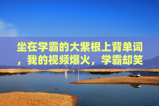 坐在学霸的大紫根上背单词,我的视频爆火,学霸却笑了,坐学霸大紫根背单词爆火,学霸笑了 坐在学霸的大紫根上背单词,我的视频爆火,学霸却笑了,坐学霸大紫根背单词爆火,学霸笑了