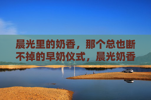 晨光里的奶香,那个总也断不掉的早奶仪式,晨光奶香,未断的早奶仪式 晨光里的奶香,那个总也断不掉的早奶仪式,晨光奶香,未断的早奶仪式