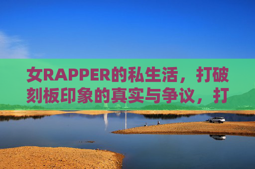 女RAPPER的私生活,打破刻板印象的真实与争议,打破刻板印象,女RAPPER私生活的真实与争议 女RAPPER的私生活,打破刻板印象的真实与争议,打破刻板印象,女RAPPER私生活的真实与争议