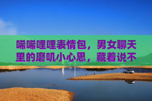 唏唏哩哩表情包，男女聊天里的磨叽小心思，藏着说不出口的在意，唏唏哩哩表情包，磨叽小心思，藏着说不出口的在意