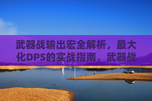 武器战输出宏全解析,最大化DPS的实战指南,武器战输出宏全解析,最大化DPS实战指南 武器战输出宏全解析,最大化DPS的实战指南,武器战输出宏全解析,最大化DPS实战指南