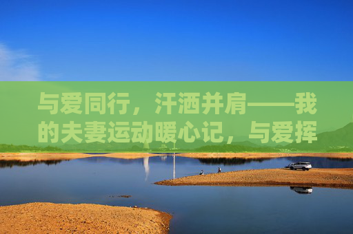 与爱同行,汗洒并肩——我的夫妻运动暖心记,与爱挥汗,暖心并肩 与爱同行,汗洒并肩——我的夫妻运动暖心记,与爱挥汗,暖心并肩