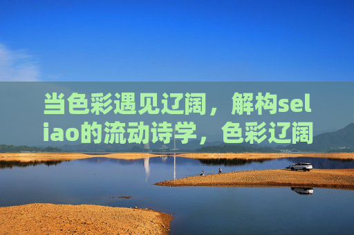 当色彩遇见辽阔,解构seliao的流动诗学,色彩辽阔间,seliao的流动诗学 当色彩遇见辽阔,解构seliao的流动诗学,色彩辽阔间,seliao的流动诗学