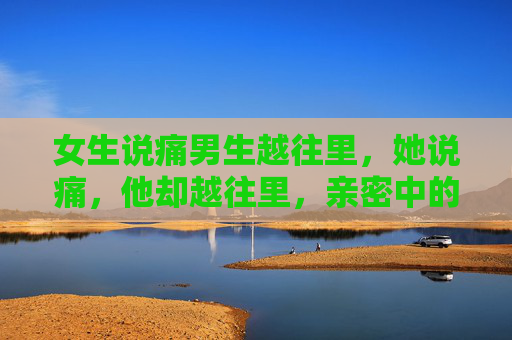女生说痛男生越往里，她说痛，他却越往里，亲密中的边界无视