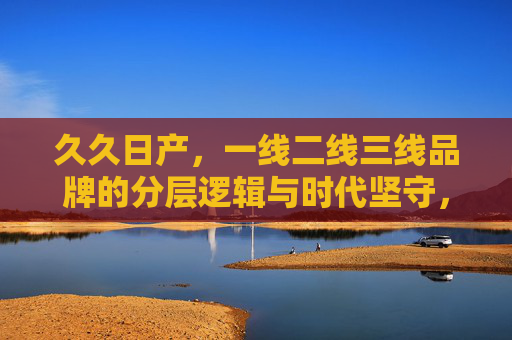 久久日产,一线二线三线品牌的分层逻辑与时代坚守,品牌分层逻辑与时代坚守,一线到三线的久久之道 久久日产,一线二线三线品牌的分层逻辑与时代坚守,品牌分层逻辑与时代坚守,一线到三线的久久之道
