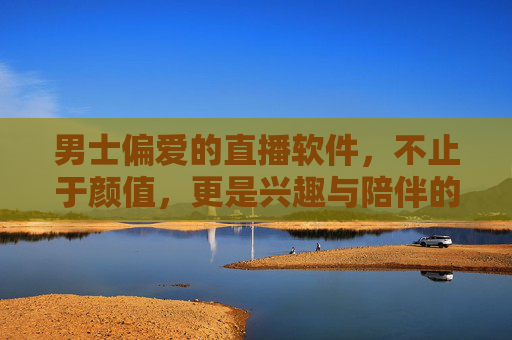 男士偏爱的直播软件，不止于颜值，更是兴趣与陪伴的聚集地，男士偏爱的直播软件，不止颜值，更是兴趣与陪伴的聚集地