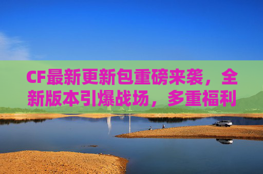 CF最新更新包重磅来袭,全新版本引爆战场,多重福利助你逆袭!CF最新更新包,全新版本引爆战场,多重福利助你逆袭 CF最新更新包重磅来袭,全新版本引爆战场,多重福利助你逆袭!CF最新更新包,全新版本引爆战场,多重福利助你逆袭