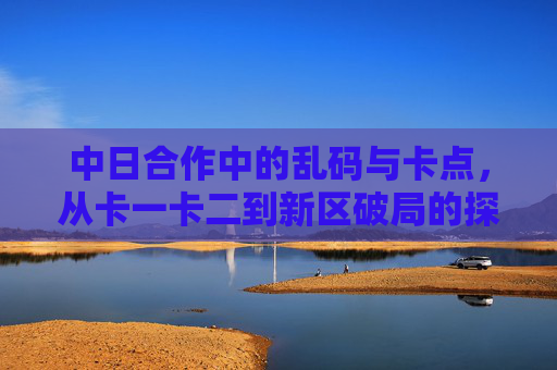 中日合作中的乱码与卡点，从卡一卡二到新区破局的探索，中日合作乱码与卡点破局，从卡一卡二到新区探索