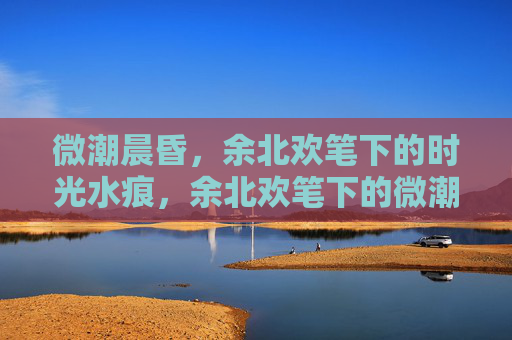 微潮晨昏，余北欢笔下的时光水痕，余北欢笔下的微潮晨昏时光水痕