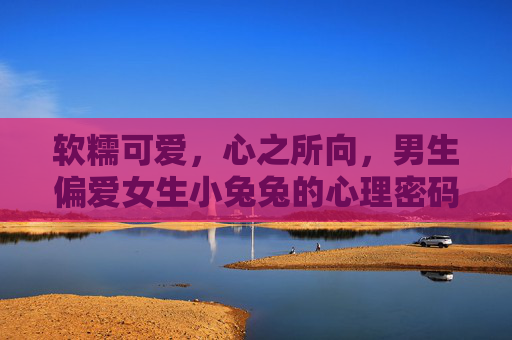 软糯可爱,心之所向,男生偏爱女生小兔兔的心理密码,男生偏爱小兔兔,软糯可爱的心理密码 软糯可爱,心之所向,男生偏爱女生小兔兔的心理密码,男生偏爱小兔兔,软糯可爱的心理密码