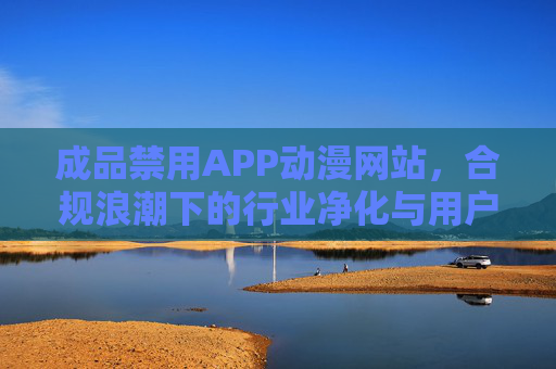 成品禁用APP动漫网站,合规浪潮下的行业净化与用户权益重构 成品禁用APP动漫网站,合规浪潮下的行业净化与用户权益重构