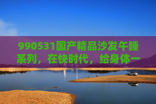 990531国产精品沙发午睡系列,在快时代,给身体一场深度充电的午休,990531国产精品沙发午睡系列,快时代的身体深度充电 990531国产精品沙发午睡系列,在快时代,给身体一场深度充电的午休,990531国产精品沙发午睡系列,快时代的身体深度充电