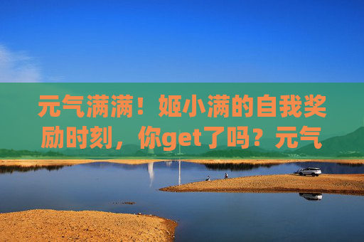 元气满满!姬小满的自我奖励时刻,你get了吗?元气满满!姬小满的自我奖励时刻 元气满满!姬小满的自我奖励时刻,你get了吗?元气满满!姬小满的自我奖励时刻