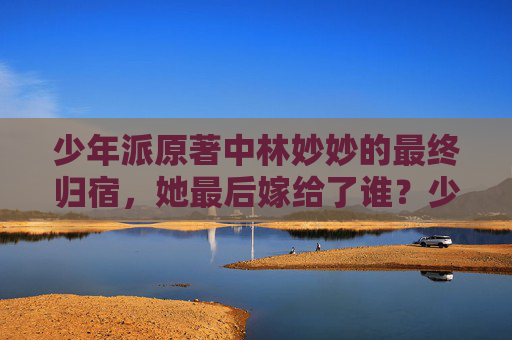 少年派原著中林妙妙的最终归宿,她最后嫁给了谁?少年派原著林妙妙最终归宿,她嫁给了谁? 少年派原著中林妙妙的最终归宿,她最后嫁给了谁?少年派原著林妙妙最终归宿,她嫁给了谁?