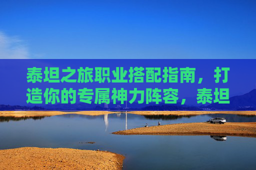 泰坦之旅职业搭配指南，打造你的专属神力阵容，泰坦之旅职业搭配指南，打造专属神力阵容