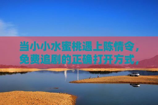 当小小水蜜桃遇上陈情令,免费追剧的正确打开方式,重温云梦莲花坞的时光,小小水蜜桃×陈情令,免费追剧,重温云梦莲花坞时光 当小小水蜜桃遇上陈情令,免费追剧的正确打开方式,重温云梦莲花坞的时光,小小水蜜桃×陈情令,免费追剧,重温云梦莲花坞时光