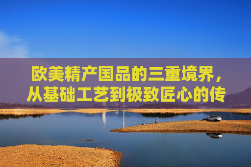 欧美精产国品的三重境界，从基础工艺到极致匠心的传承与创新，欧美精产的三重境界，从基础工艺到极致匠心的传承与创新