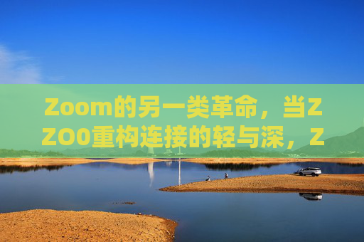 Zoom的另一类革命,当ZZO0重构连接的轻与深,Zoom的另一类革命,ZZO0重构连接的轻与深 Zoom的另一类革命,当ZZO0重构连接的轻与深,Zoom的另一类革命,ZZO0重构连接的轻与深