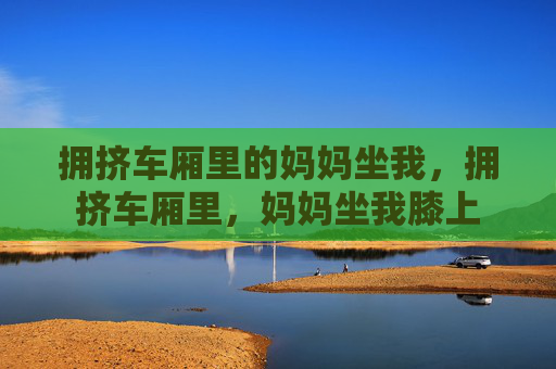 拥挤车厢里的妈妈坐我,拥挤车厢里,妈妈坐我膝上 拥挤车厢里的妈妈坐我,拥挤车厢里,妈妈坐我膝上