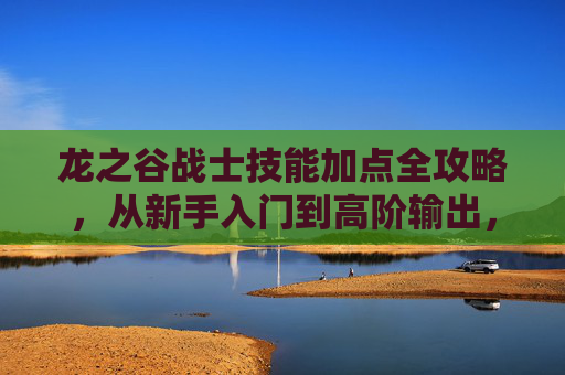 龙之谷战士技能加点全攻略，从新手入门到高阶输出，打造近战战神，龙之谷战士技能加点全攻略，从新手入门到高阶输出，打造近战战神