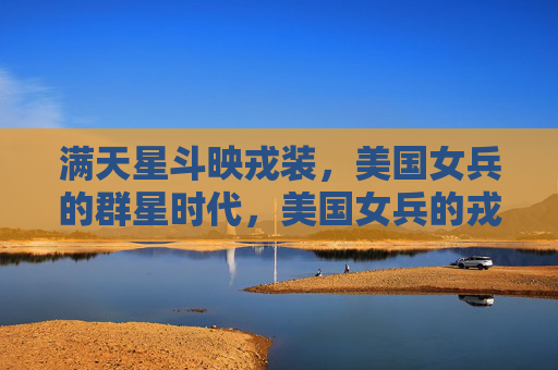 满天星斗映戎装,美国女兵的群星时代,美国女兵的戎装群星时代 满天星斗映戎装,美国女兵的群星时代,美国女兵的戎装群星时代