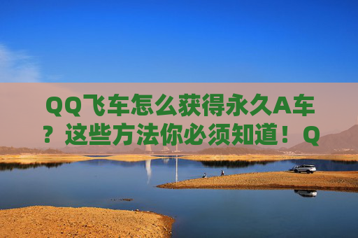 QQ飞车怎么获得永久A车？这些方法你必须知道！QQ飞车永久A车获取攻略，必看方法