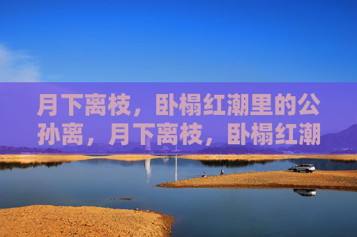 月下离枝,卧榻红潮里的公孙离,月下离枝,卧榻红潮里的公孙离 月下离枝,卧榻红潮里的公孙离,月下离枝,卧榻红潮里的公孙离