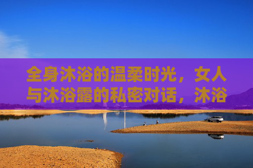 全身沐浴的温柔时光,女人与沐浴露的私密对话,沐浴时光,女人与泡沫的温柔私语 全身沐浴的温柔时光,女人与沐浴露的私密对话,沐浴时光,女人与泡沫的温柔私语