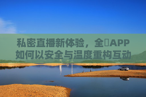 私密直播新体验，全婐APP如何以安全与温度重构互动场景？全婐APP，以安全与温度重构私密直播互动新体验