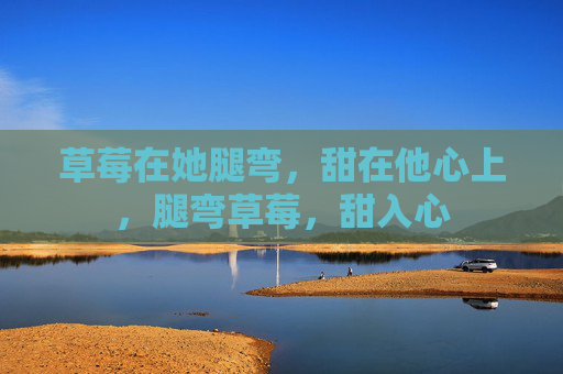 草莓在她腿弯，甜在他心上，腿弯草莓，甜入心
