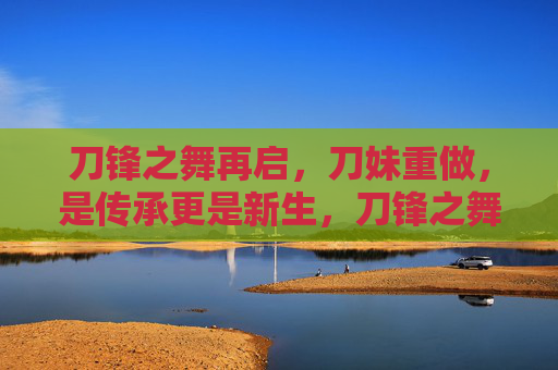 刀锋之舞再启，刀妹重做，是传承更是新生，刀锋之舞再启，刀妹重做的传承与新生