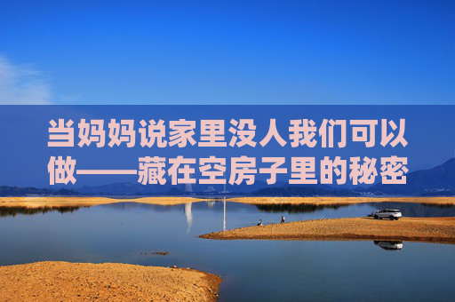 当妈妈说家里没人我们可以做——藏在空房子里的秘密时光，藏在空房子里的秘密时光