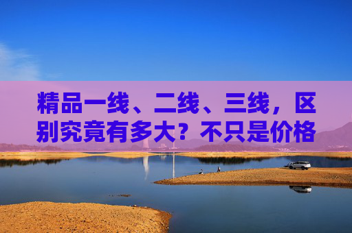精品一线、二线、三线，区别究竟有多大？不只是价格那么简单，精品一线、二线、三线区别究竟有多大？不止价格