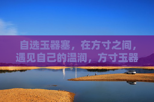 自选玉器塞，在方寸之间，遇见自己的温润，方寸玉器塞，自选得温润