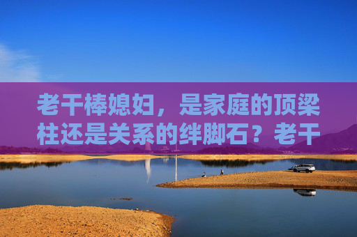 老干棒媳妇，是家庭的顶梁柱还是关系的绊脚石？老干棒媳妇，家庭顶梁柱还是关系绊脚石？