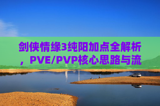 剑侠情缘3纯阳加点全解析，PVE/PVP核心思路与流派选择，剑侠情缘3纯阳门派加点全解析，PVE/PVP核心思路与流派选择