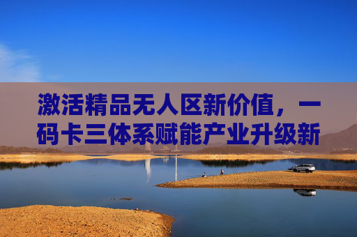 激活精品无人区新价值,一码卡三体系赋能产业升级新范式,一码卡三体系赋能精品无人区产业升级新范式 激活精品无人区新价值,一码卡三体系赋能产业升级新范式,一码卡三体系赋能精品无人区产业升级新范式