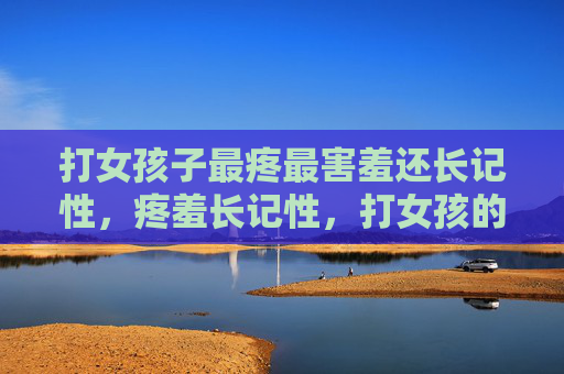 打女孩子最疼最害羞还长记性,疼羞长记性,打女孩的教训 打女孩子最疼最害羞还长记性,疼羞长记性,打女孩的教训