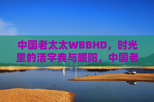中国老太太WBBHD,时光里的活字典与暖阳,中国老太太WBBHD,时光里的活字典与暖阳 中国老太太WBBHD,时光里的活字典与暖阳,中国老太太WBBHD,时光里的活字典与暖阳