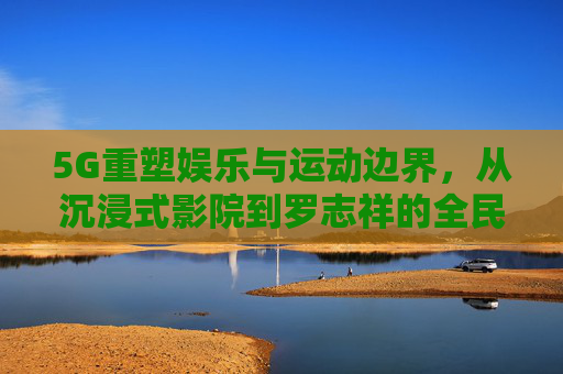 5G重塑娱乐与运动边界,从沉浸式影院到罗志祥的全民互动新可能,5G重塑娱乐运动边界,从沉浸式影院到全民互动新可能 5G重塑娱乐与运动边界,从沉浸式影院到罗志祥的全民互动新可能,5G重塑娱乐运动边界,从沉浸式影院到全民互动新可能