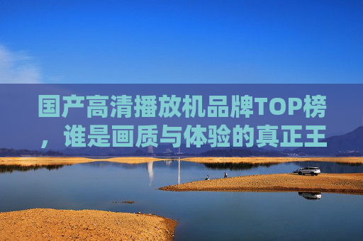 国产高清播放机品牌TOP榜，谁是画质与体验的真正王者？国产高清播放机TOP榜，画质与体验的王者之争