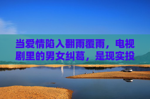 当爱情陷入翻雨覆雨,电视剧里的男女纠葛,是现实投射还是戏剧夸张?爱情翻雨覆雨,电视剧纠葛是现实投射还是戏剧夸张? 当爱情陷入翻雨覆雨,电视剧里的男女纠葛,是现实投射还是戏剧夸张?爱情翻雨覆雨,电视剧纠葛是现实投射还是戏剧夸张?