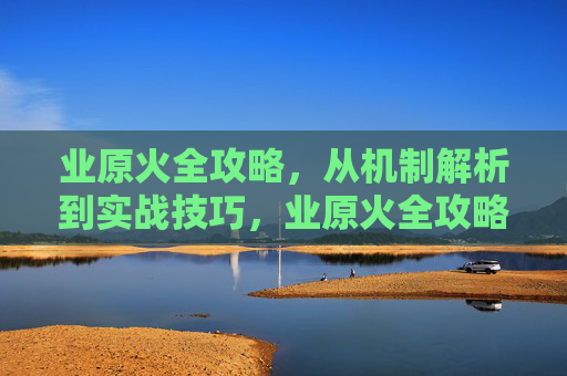 业原火全攻略,从机制解析到实战技巧,业原火全攻略,从机制解析到实战技巧 业原火全攻略,从机制解析到实战技巧,业原火全攻略,从机制解析到实战技巧