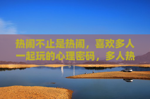 热闹不止是热闹，喜欢多人一起玩的心理密码，多人热闹的心理密码