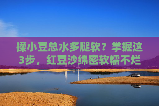 揉小豆总水多腿软?掌握这3步,红豆沙绵密软糯不烂糊!揉小豆总水多腿软?3步搞定绵密软糯红豆沙不烂糊 揉小豆总水多腿软?掌握这3步,红豆沙绵密软糯不烂糊!揉小豆总水多腿软?3步搞定绵密软糯红豆沙不烂糊
