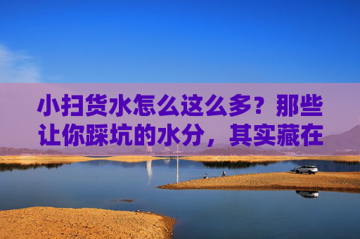 小扫货水怎么这么多?那些让你踩坑的水分,其实藏在这几个地方,小扫货的水分,都藏在这些坑里! 小扫货水怎么这么多?那些让你踩坑的水分,其实藏在这几个地方,小扫货的水分,都藏在这些坑里!