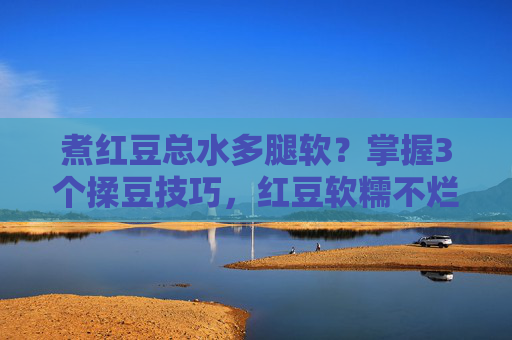煮红豆总水多腿软?掌握3个揉豆技巧,红豆软糯不烂形,煮红豆水多腿软?3个揉豆技巧让红豆软糯不烂形 煮红豆总水多腿软?掌握3个揉豆技巧,红豆软糯不烂形,煮红豆水多腿软?3个揉豆技巧让红豆软糯不烂形