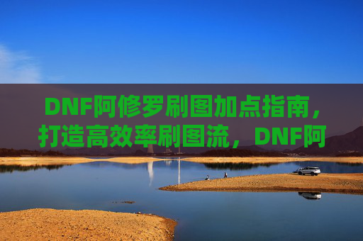 DNF阿修罗刷图加点指南,打造高效率刷图流,DNF阿修罗高效率刷图加点指南 DNF阿修罗刷图加点指南,打造高效率刷图流,DNF阿修罗高效率刷图加点指南